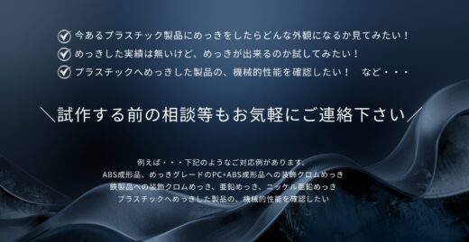 今あるプラスチック製品にめっきをしたらどんな外観になるか見てみたい！
めっきした実績は無いけど、めっきが出来るのか試してみたい！
プラスチックへめっきした製品の、機械的性能を確認したい！
例えば・・・下記のようなご対応例があります。
ABS成形品、めっきグレードのPC+ABS成形品への装飾クロムめっき
鉄製品への装飾クロムめっき、亜鉛めっき、ニッケル亜鉛めっき
プラスチックへめっきした製品の、機械的性能を確認したい。  まずは一度お問い合わせください。